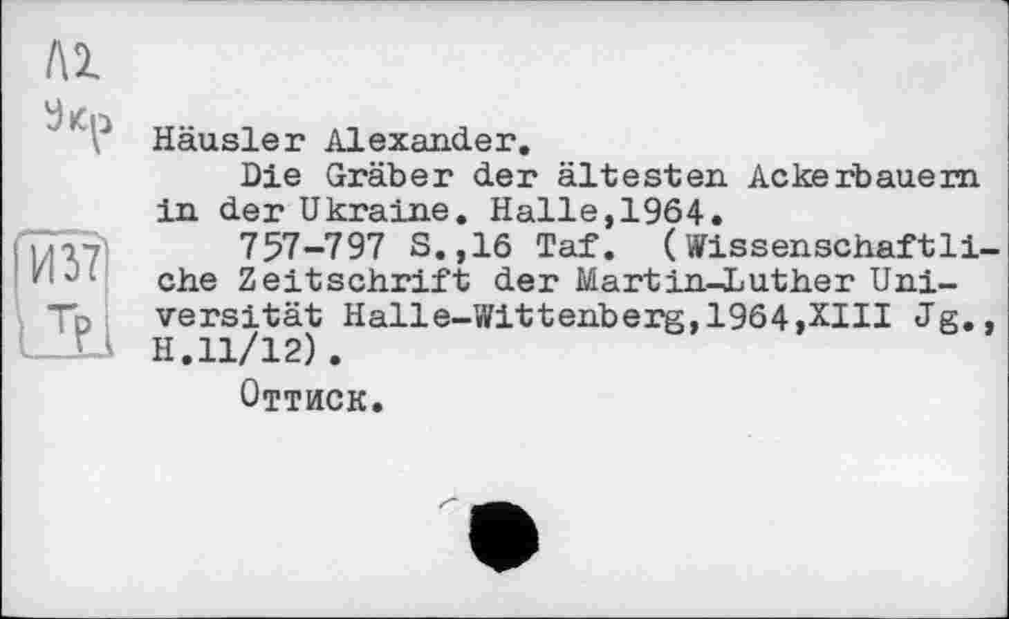 ﻿ЛІ
И 37
LT?
Häusler Alexander.
Die Gräber der ältesten Ackerbauern in der Ukraine. Halle,1964.
757-797 S.,16 Taf. (Wissenschaftliche Zeitschrift der Martin-Luther Universität Halle-Wittenberg,1964,XIII Jg., H.11/12).
Оттиск.